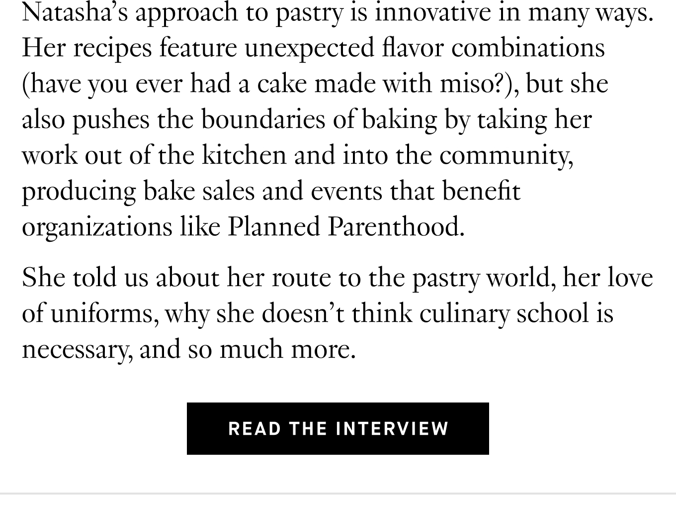 Natasha’s approach to pastry is innovative in many ways. Her recipes feature unexpected flavor combinations (have you ever had a cake made with miso?), but she also pushes the boundaries of baking by taking her work out of the kitchen and into the community, producing bake sales and events that benefit organizations like Planned Parenthood. She told us about her route to the pastry world, her love of uniforms, why she doesn’t think culinary school is necessary, and so much more. Read the Interview.