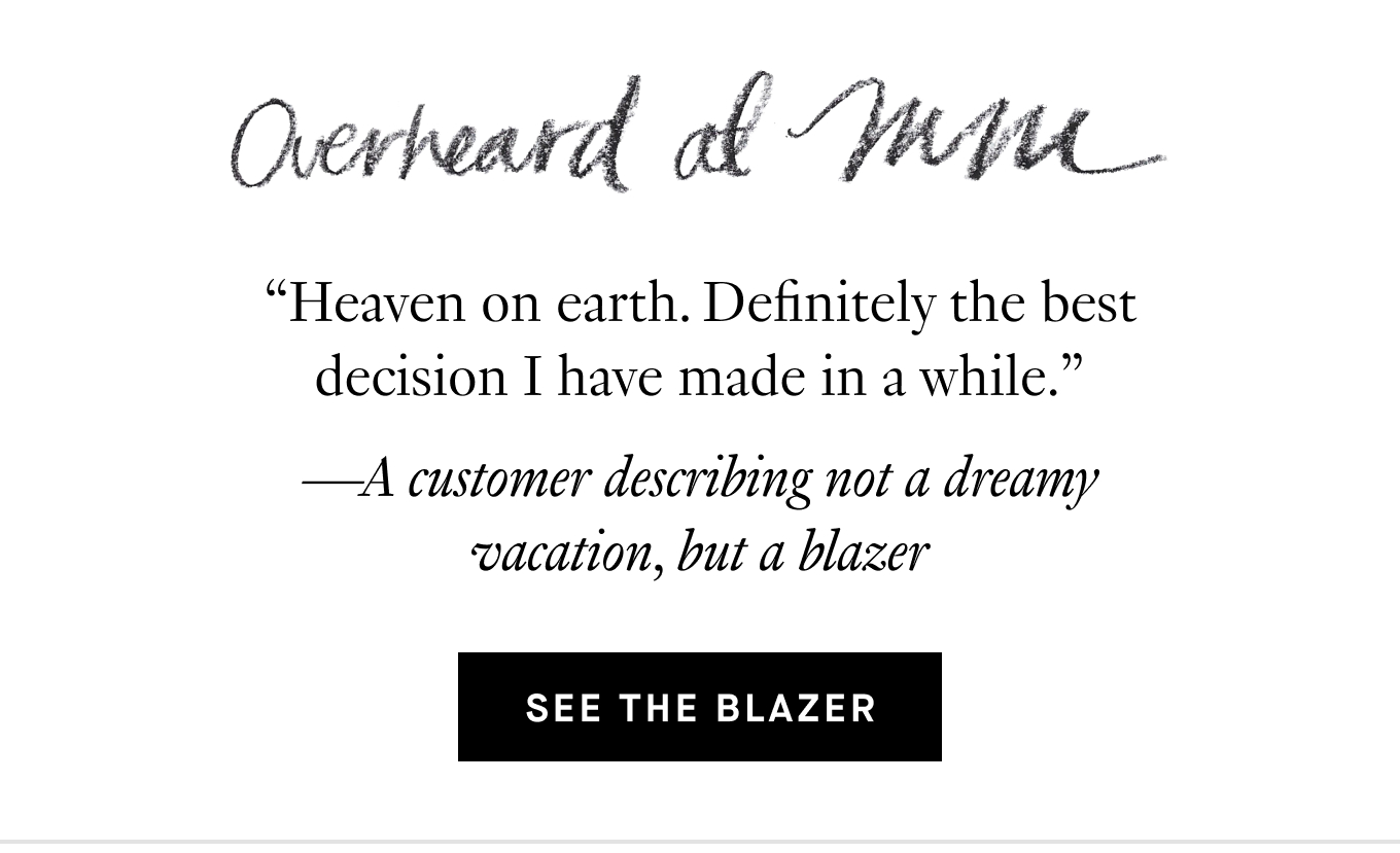 Overheard at M.M.: “Heaven on earth. Definitely the best decision I have made in a while.” —A customer describing not a dreamy vacation, but a blazer. See the Blazer.