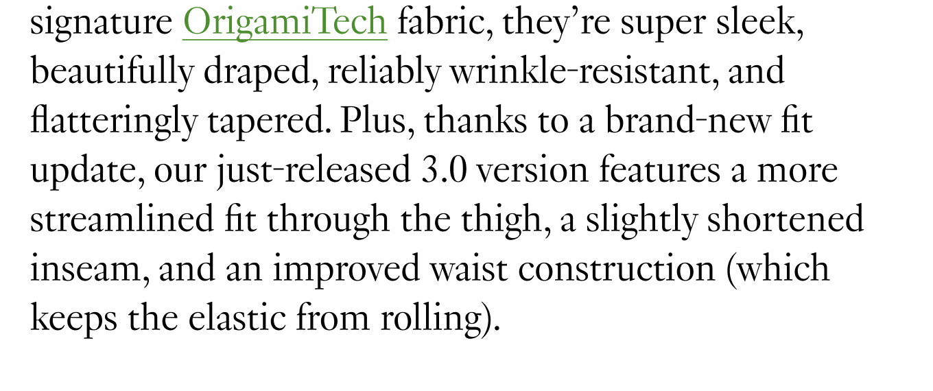 Made from our signature OrigamiTech fabric, they’re super sleek, beautifully draped, reliably wrinkle-resistant, and flatteringly tapered. Plus, thanks to a brand-new fit update, our just-released 3.0 version features a more streamlined fit through the thigh, a slightly shortened inseam, and an improved waist construction (which keeps the elastic from rolling).