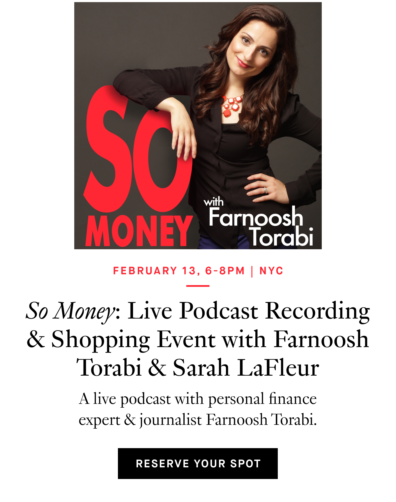  February 13, 6-8pm | NYC. So Money: Live Podcast Recording & Shopping Event with Farnoosh Torabi & Sarah LaFleur. A live podcast with personal finance expert & journalist Farnoosh Torabi. Reserve Your Spot.