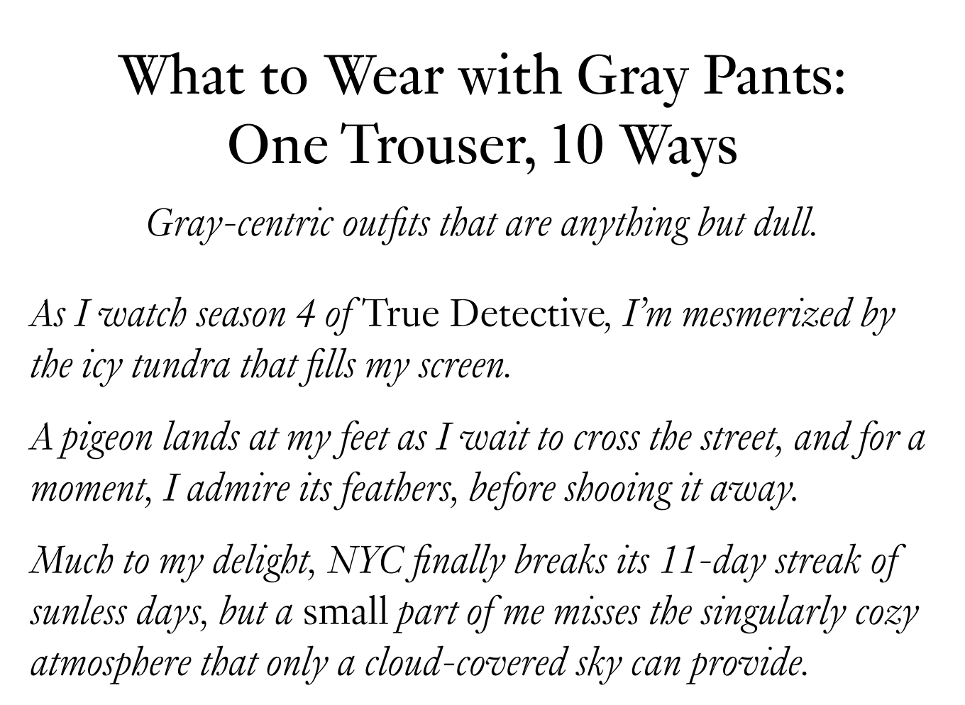 What to Wear with Gray Pants: One Trouser, 10 Ways. Gray-centric outfits that are anything but dull. As I watch season 4 of True Detective, I’m mesmerized by the icy tundra that fills my screen. A pigeon lands at my feet as I wait to cross the street, and for a moment, I admire its feathers, before shooing it away. Much to my delight, NYC finally breaks its 11-day streak of sunless days, but a small part of me misses the singularly cozy atmosphere that only a cloud-covered sky can provide.