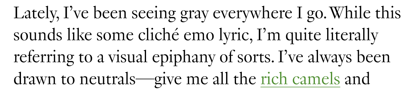 Lately, I’ve been seeing gray everywhere I go. While this sounds like some cliché emo lyric, I’m quite literally referring to a visual epiphany of sorts. I’ve always been drawn to neutrals—give me all the rich camels