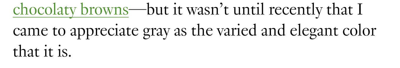and chocolaty browns—but it wasn’t until recently that I came to appreciate gray as the varied and elegant color that it is.