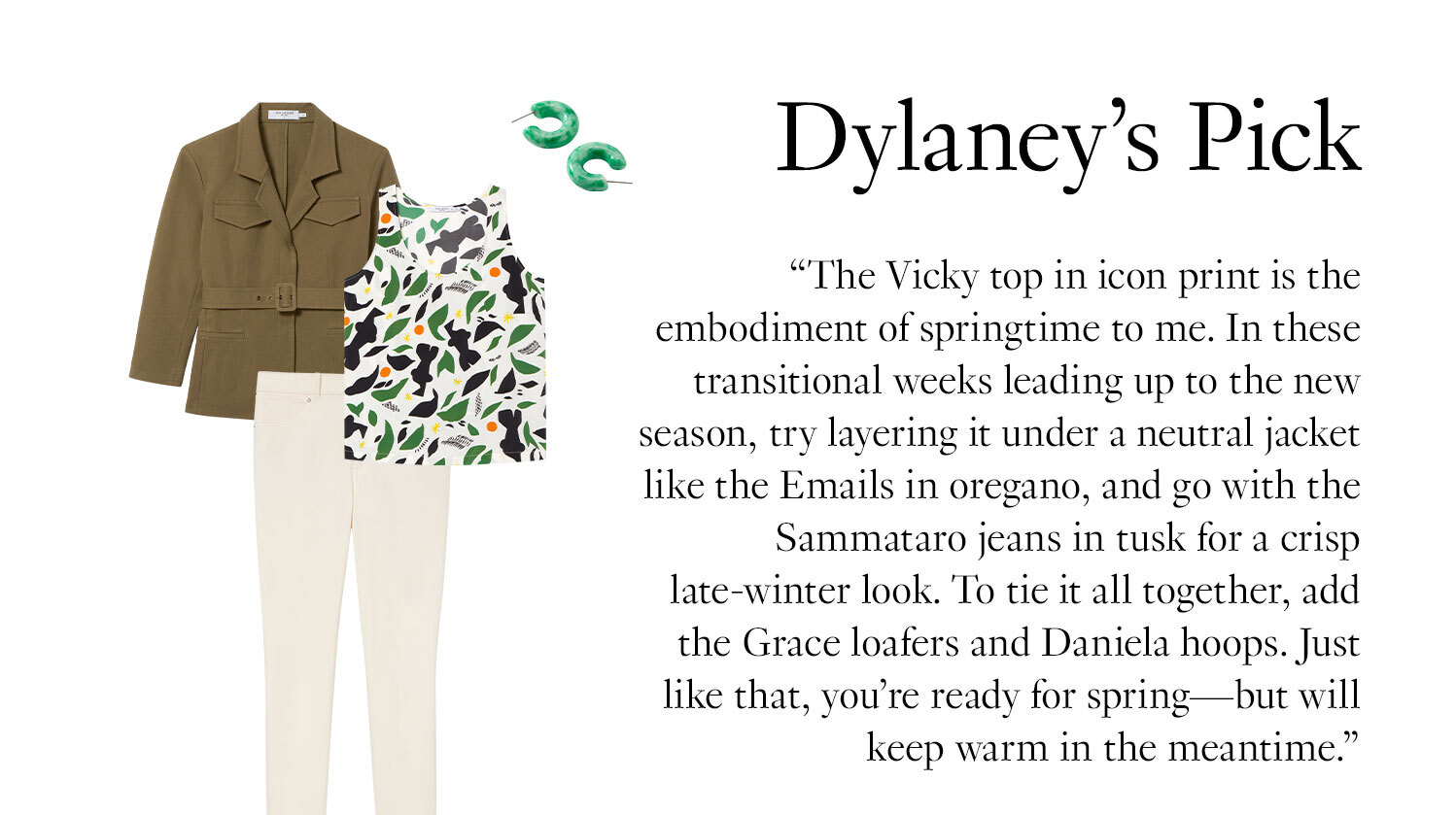 Dylaney's Picks: ''The Vicky top in icon print is the embodiment of springtime to me. In these transitional weeks leading up to the new season, try layering it under a neutral jacket like the Emails in oregano, and go with the Sammataro jeans in tusk for a crisp late-winter look. To tie it all together, add the Grace loafers and Daniela hoops. Just like that, you’re ready for spring—but will keep warm in the meantime.''