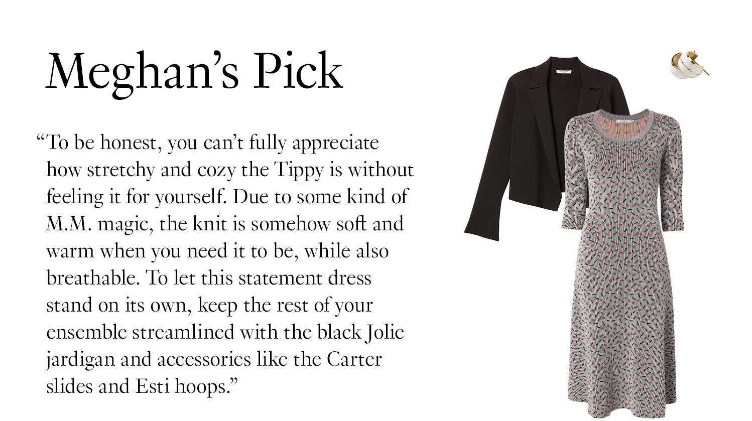 Meghan's Picks: ''To be honest, you can’t fully appreciate how stretchy and cozy the Tippy is without feeling it for yourself. Due to some kind of M.M. magic, the knit is somehow soft and warm when you need it to be, while also breathable. To let this statement dress stand on its own, keep the rest of your ensemble streamlined with the black Jolie jardigan and accessories like the Carter slides and Esti hoops.''