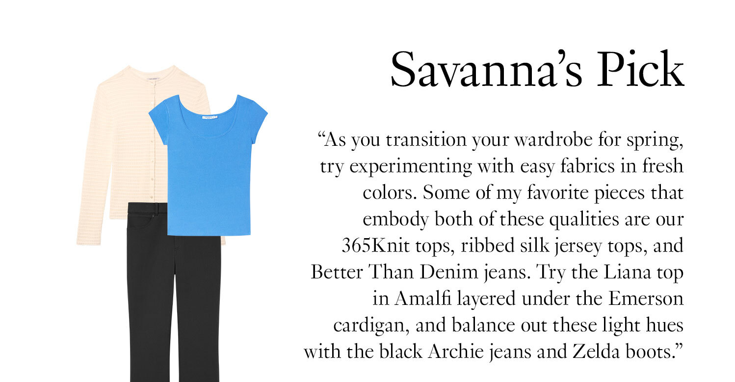 Savanna's Picks: ''As you transition your wardrobe for spring, try experimenting with easy fabrics in fresh colors. Some of my favorite pieces that embody both of these qualities are our 365Knit tops, ribbed silk jersey tops, and Better Than Denim jeans. Try the Liana top in Amalfi layered under the Emerson cardigan, and balance out these light hues with the black Archie jeans and Zelda boots.''