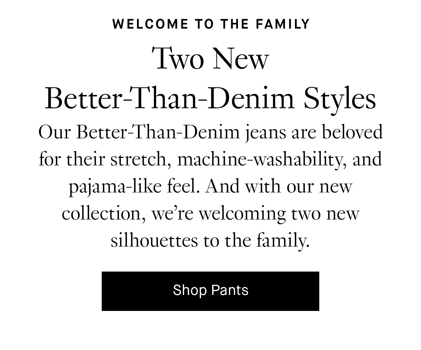 Our Better-Than-Denim jeans are beloved for their stretch, machine-washability, and pajama-like feel. And with our new collection, we’re welcoming two new silhouettes to the family. Shop Pants.