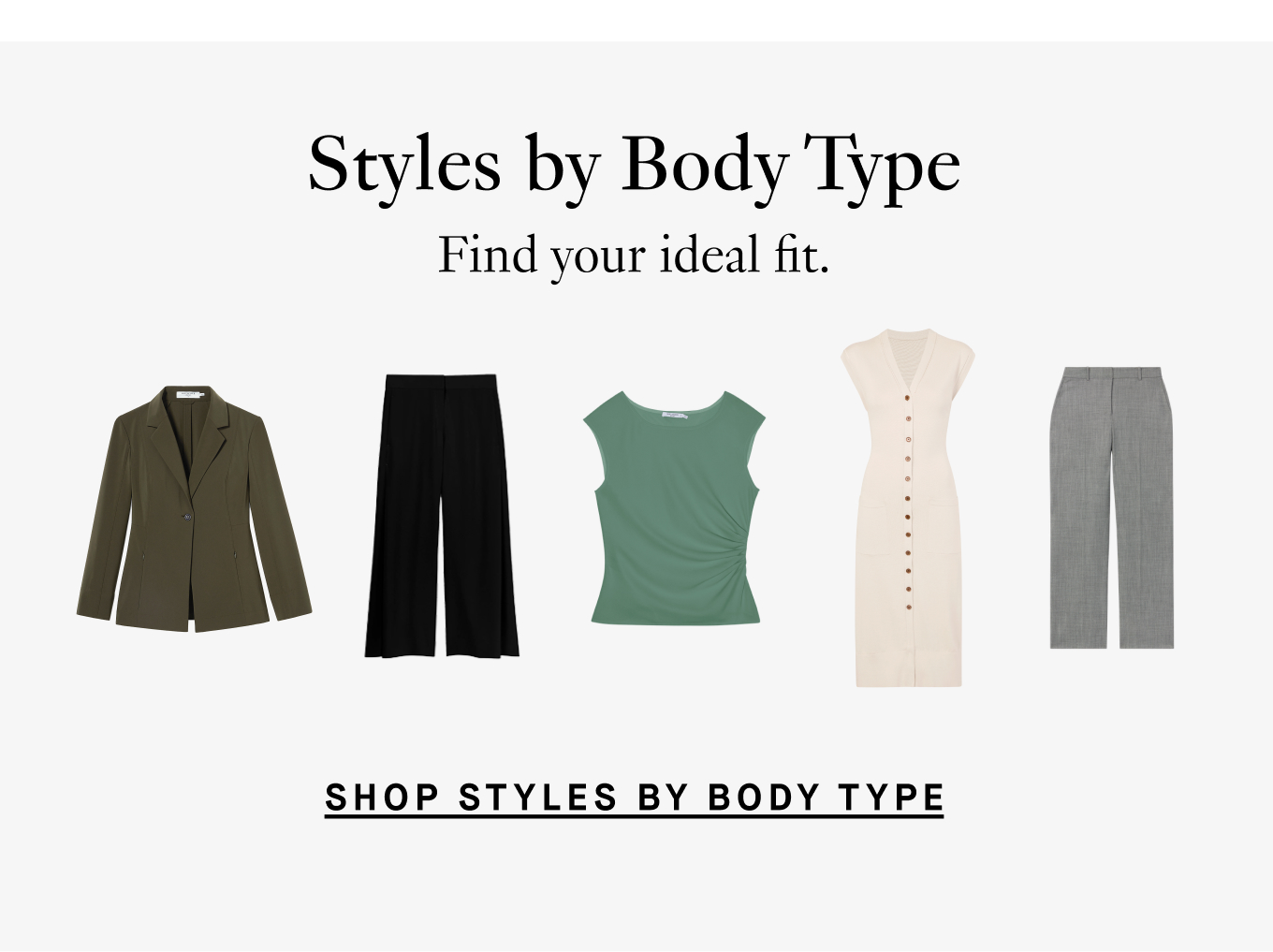 Styles by Body Type: Find your ideal fit. Shop Styles by Body Type.