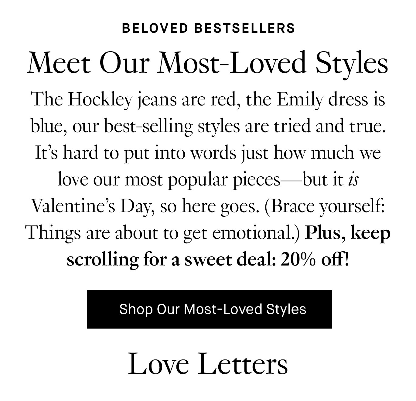 The Hockley jeans are red, the Emily dress is blue, our best-selling styles are tried and true. It's hard to put into words just how much we love our most popular pieces—but it is Valentine's Day, so here goes. (Brace yourself: Things are about to get emotional.) Plus, keep scrolling for a sweet deal: 20% off! Shop Our Most-Loved Styles.