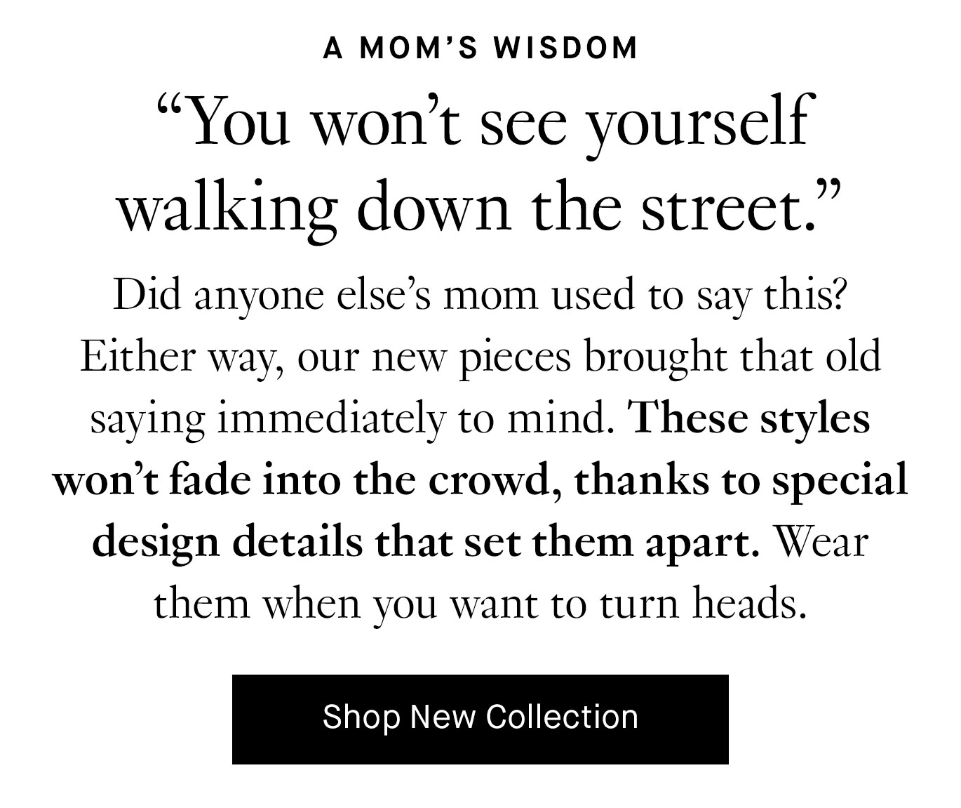 Did anyone else’s mom used to say this? Either way, our new pieces brought that old saying immediately to mind. These styles won’t fade into the crowd, thanks to special design details that set them apart. Wear them when you want to turn heads. Shop New Collection.