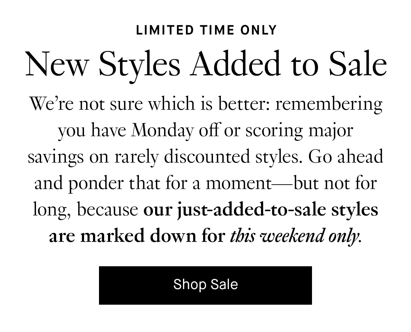 We’re not sure which is better: remembering you have Monday off or scoring major savings on rarely discounted styles. Go ahead and ponder that for a moment—but not for long, because our just-added-to-sale styles are marked down for this weekend only. Shop Sale.