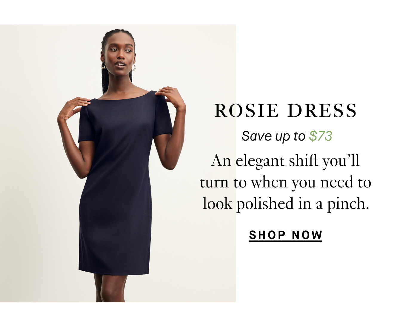 Rosie Dress: Save up to $73. An elegant shift you'll turn to when you need to look polished in a pinch. Shop Now.