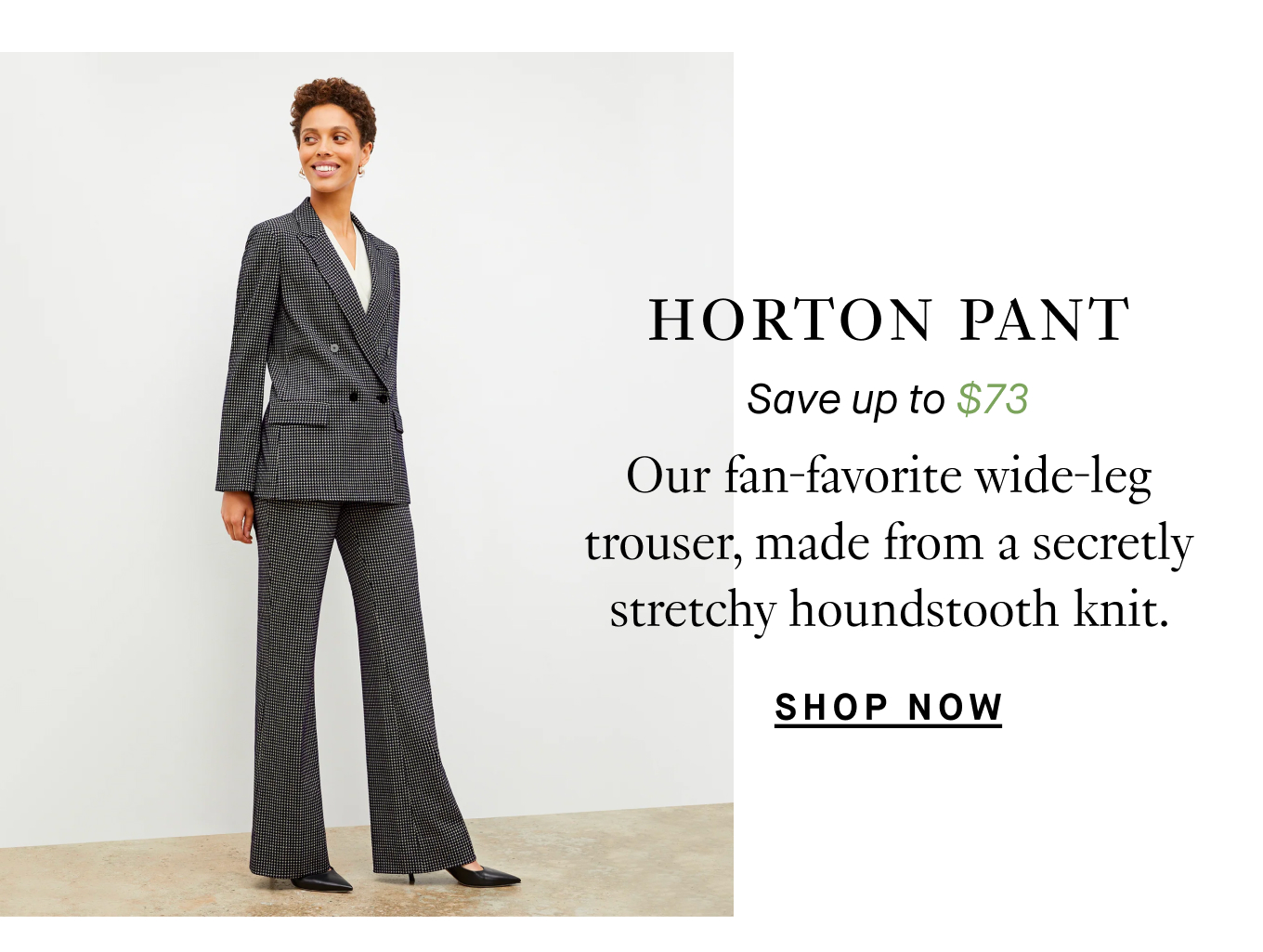 Horton Pant: Save up to $73. Our fan-favorite wide-leg trouser, made from a secretly stretchy houndstooth knit. Shop Now.