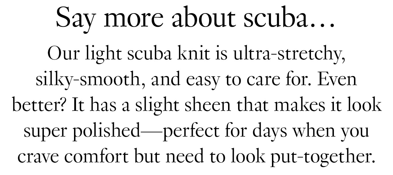 Say more about scuba… Our light scuba knit is ultra-stretchy, silky-smooth, and easy to care for. Even better? It has a slight sheen that makes it look super polished—perfect for days when you crave comfort but need to look put-together.