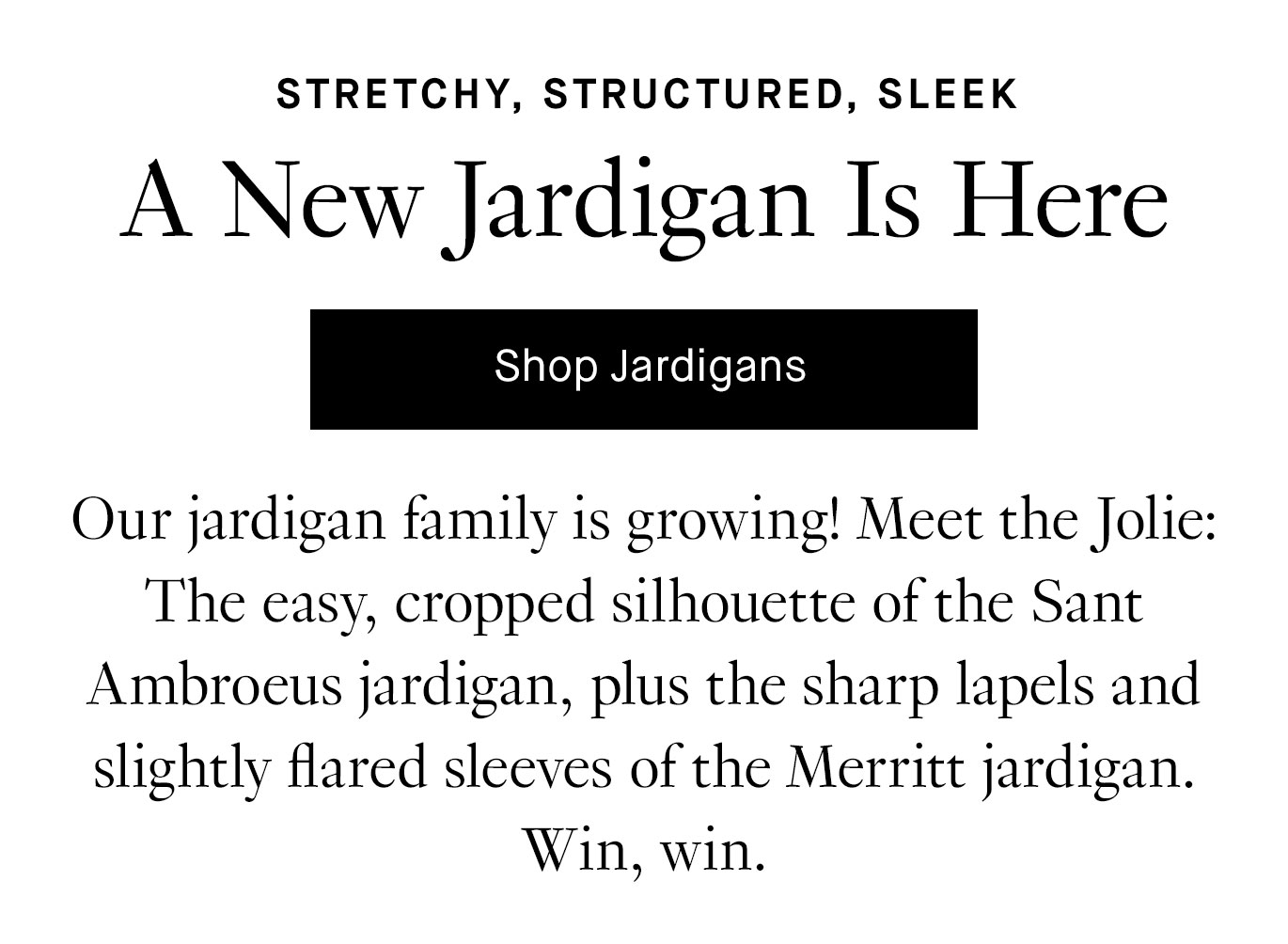 Our jardigan family is growing! Meet the Jolie: The easy, cropped silhouette of the Sant Ambroeus jardigan, plus the sharp lapels and slightly flared sleeves of the Merritt jardigan. Win, win.