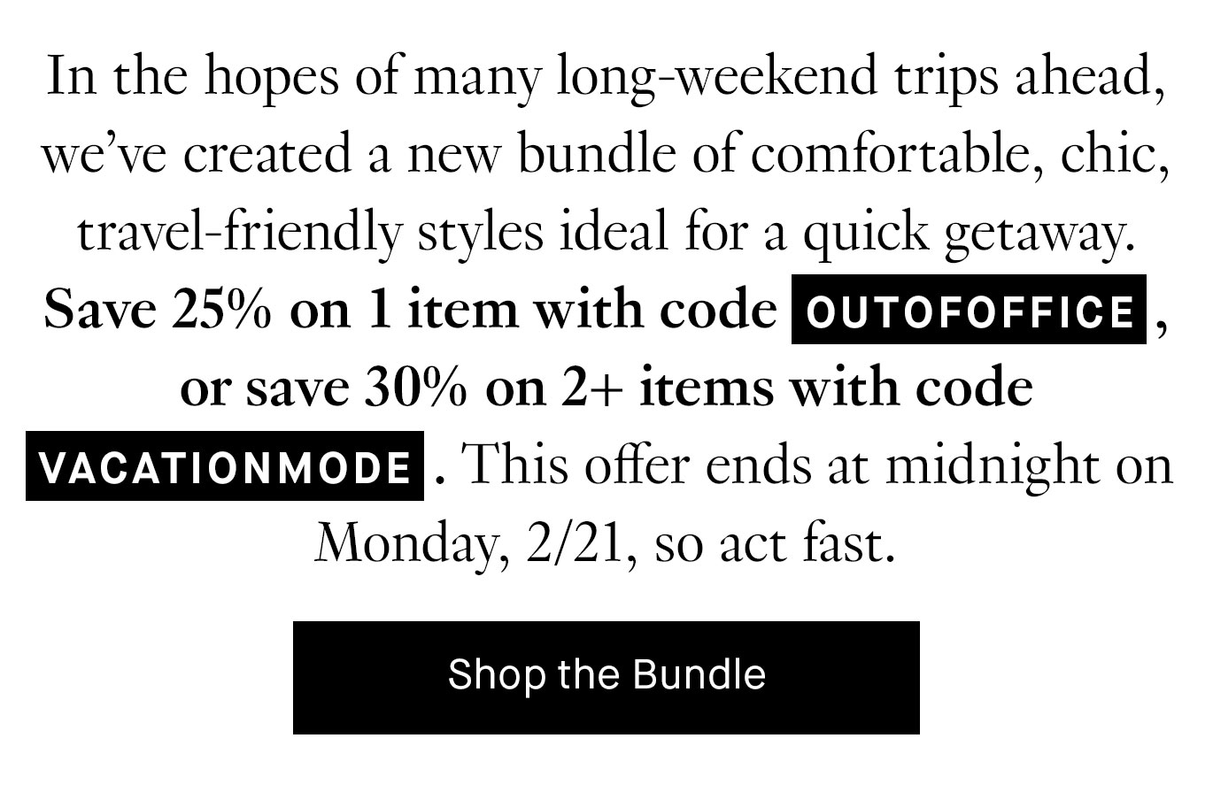 In the hopes of many long-weekend trips ahead, we’ve created a new bundle of comfortable, chic, travel-friendly styles ideal for a quick getaway. Save 25% on 1 item with code OUTOFOFFICE, or save 30% on 2+ items with code VACATIONMODE. This offer ends at midnight on Monday, 2/21, so act fast.