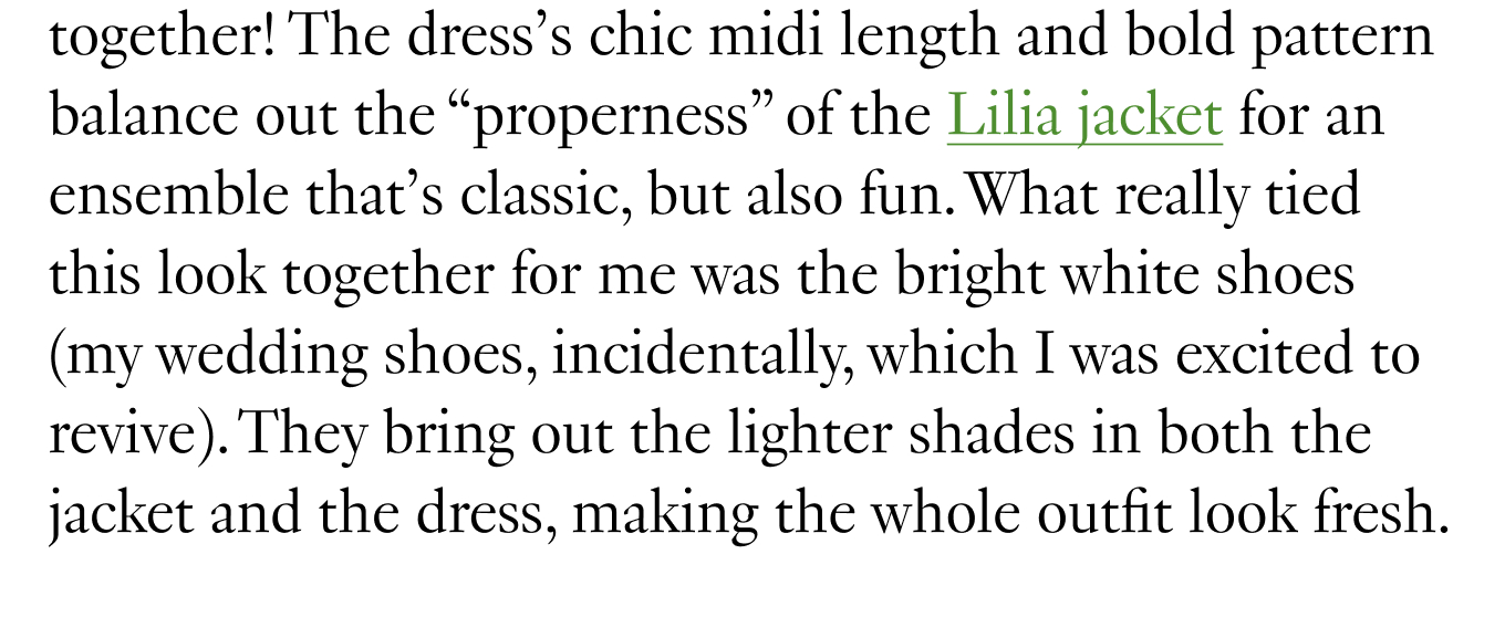 The dress’s chic midi length and bold pattern balance out the “properness” of the Lilia jacket for an ensemble that’s classic, but also fun. What really tied this look together for me was the bright white shoes (my wedding shoes, incidentally, which I was excited to revive).