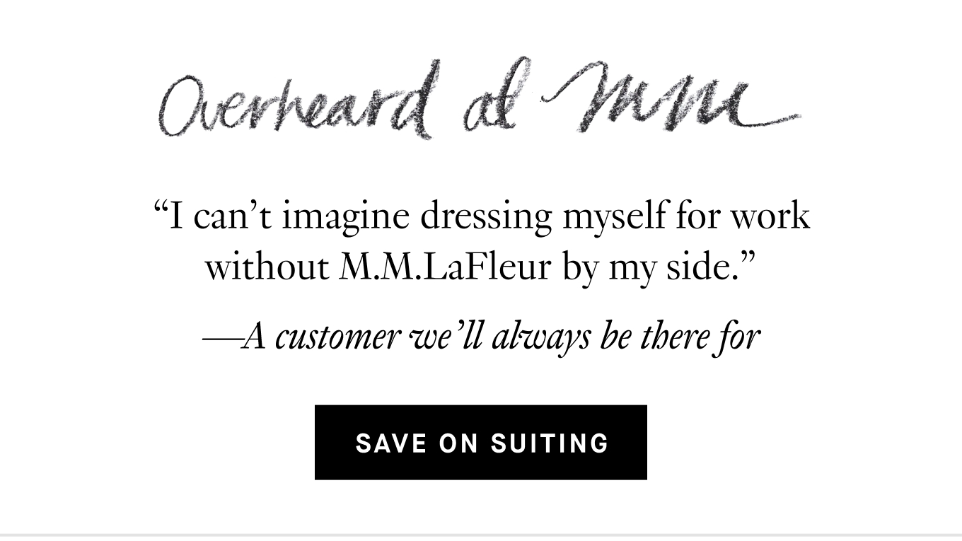 Overheard at M.M.: “I can’t imagine dressing myself for work without M.M.LaFleur by my side.” —A customer we’ll always be there for. Save on Suiting.