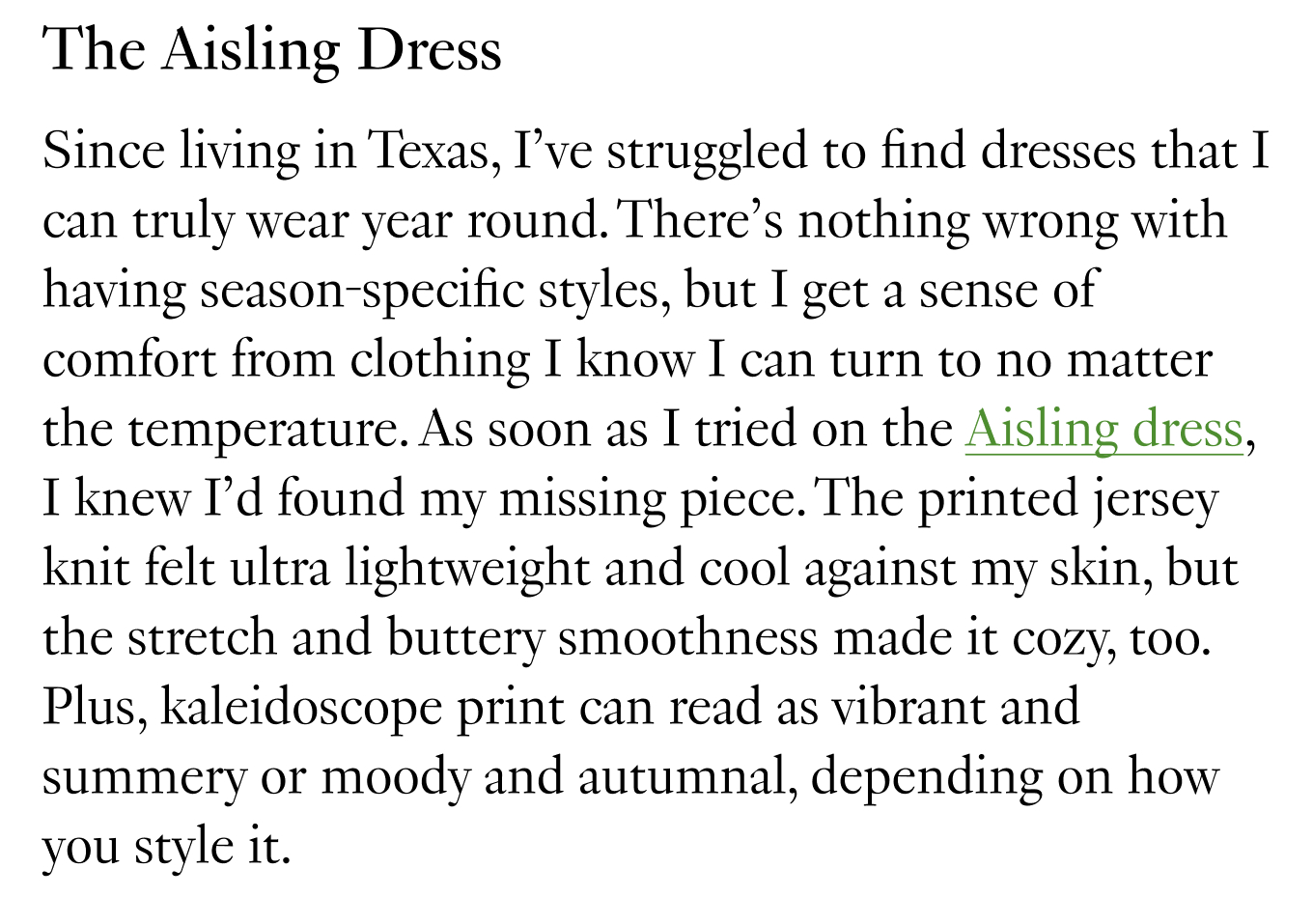 The Aisling Dress: Since living in Texas, I’ve struggled to find dresses that I can truly wear year round. There’s nothing wrong with having season-specific styles, but I get a sense of comfort from clothing I know I can turn to no matter the temperature. As soon as I tried on the Aisling dress, I knew I’d found my missing piece. The printed jersey knit felt ultra lightweight and cool against my skin, but the stretch and buttery smoothness made it cozy, too.