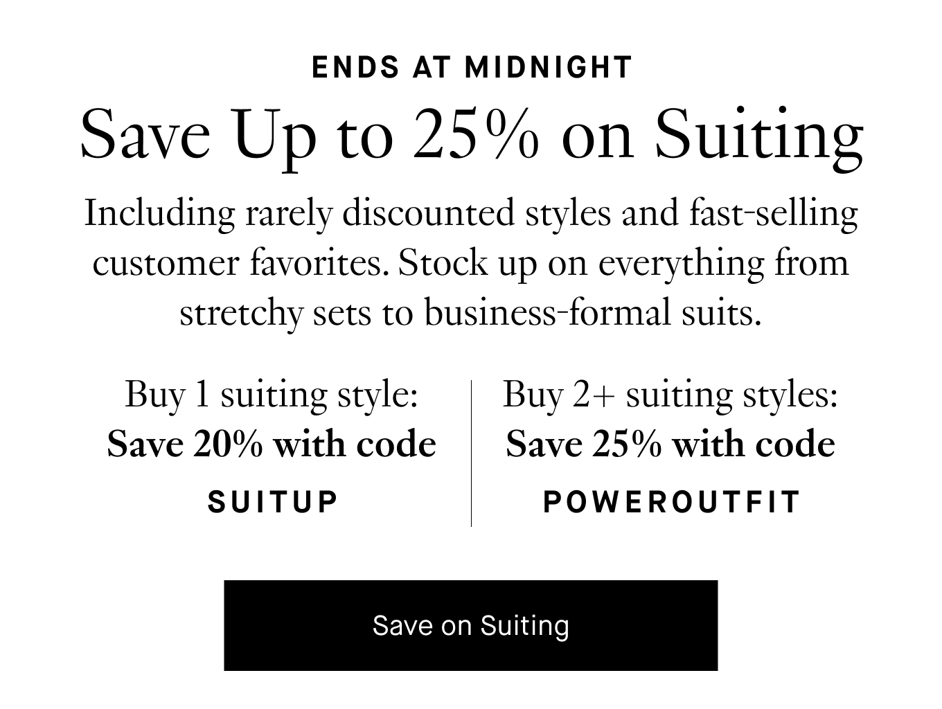 Including rarely discounted styles and fast-selling customer favorites. Stock up on everything from stretchy sets to business-formal suits. Buy 1 suiting style: Save 20% with code SUITUP. Buy 2+ suiting styles: Save 25% with code POWEROUTFIT. Save on Suiting.