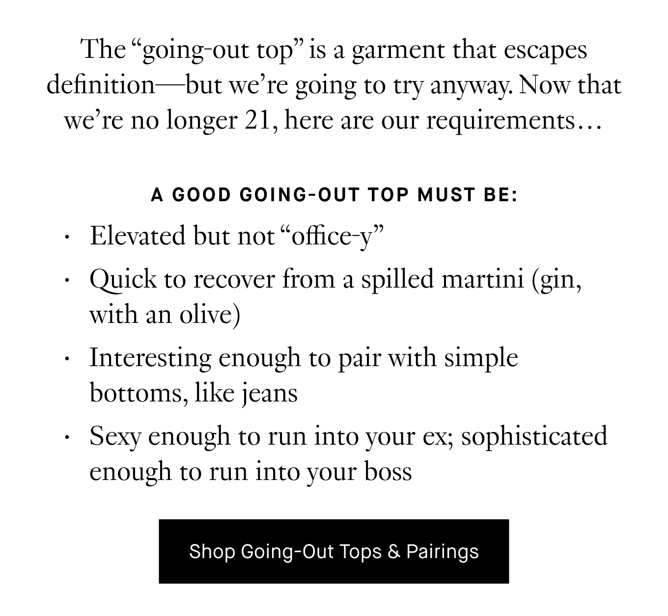 The “going-out top” is a garment that escapes definition—but we’re going to try anyway. Now that we’re no longer 21, here are our requirements… A good going-out top must be: Elevated but not “office-y”. Quick to recover from a spilled martini (gin, with an olive). Interesting enough to pair with simple bottoms, like jeans. Sexy enough to run into your ex; sophisticated enough to run into your boss. Shop Going-Out Tops & Pairings.