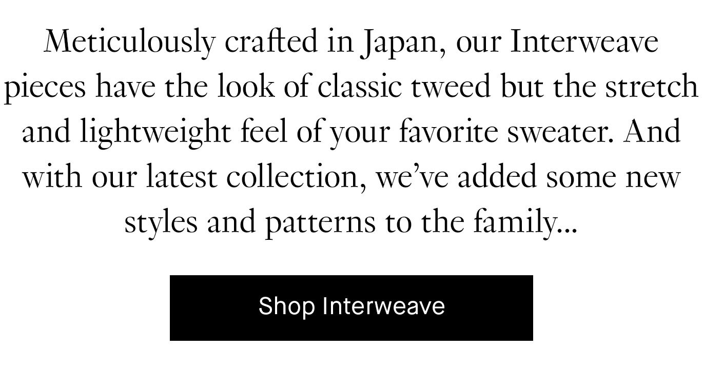 Meticulously crafted in Japan, our Interweave pieces have the look of classic tweed but the stretch and lightweight feel of your favorite sweater. And with our latest collection, we’ve welcomed some new styles to the family… Shop Interweave.