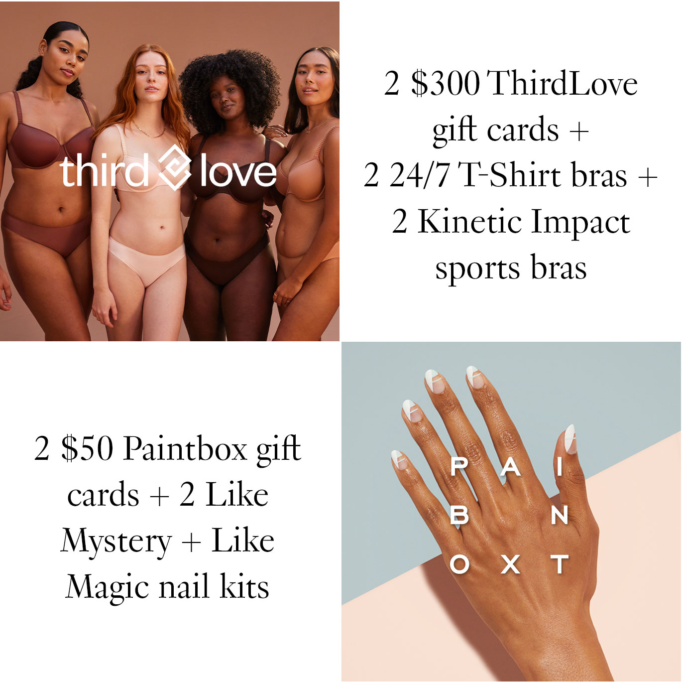 2 $300 ThirdLove gift cards + 2 24/7 T-Shirt bras + 2 Kinetic Impact sports bras. 2 $50 Paintbox gift cards + 2 Like Mystery + Like Magic nail kits.