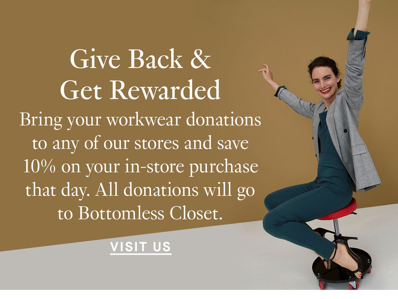 Give Back & Get Rewarded. Bring your workwear donations to any of our stores and save 10% on your in-store purchase that day. All donations will go to Bottomless Closet. Visit Us.