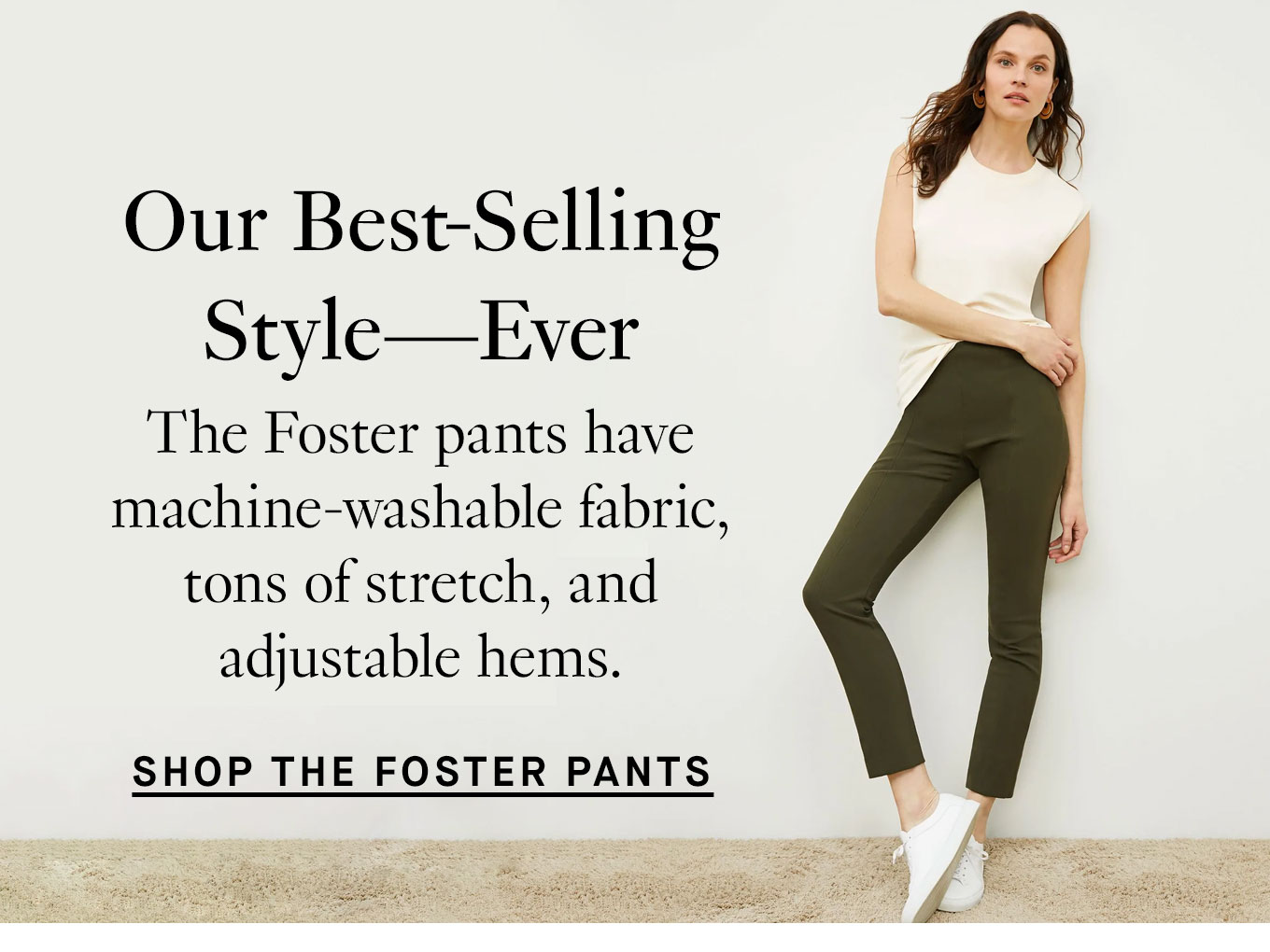 Our Best-Selling Style Ever. The Foster pants have machine-washable fabric, tons of stretch, and adjustable hems. Shop the Foster pants.