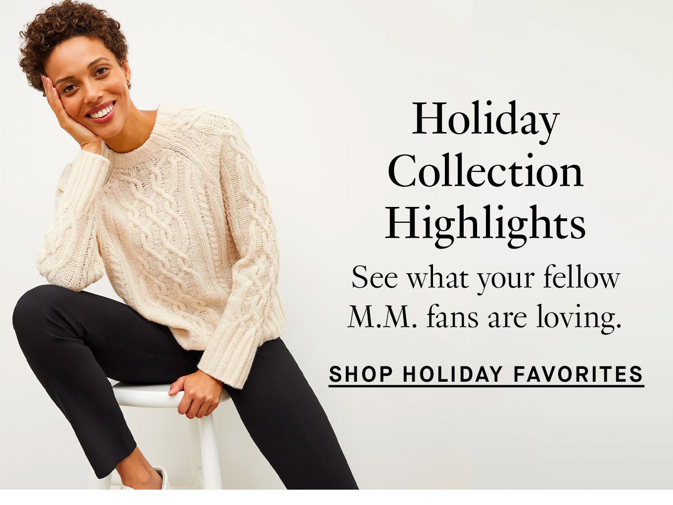 Holiday Collection Highlights. See what your fellow M.M. fans are loving. Shop Holiday Favorites.