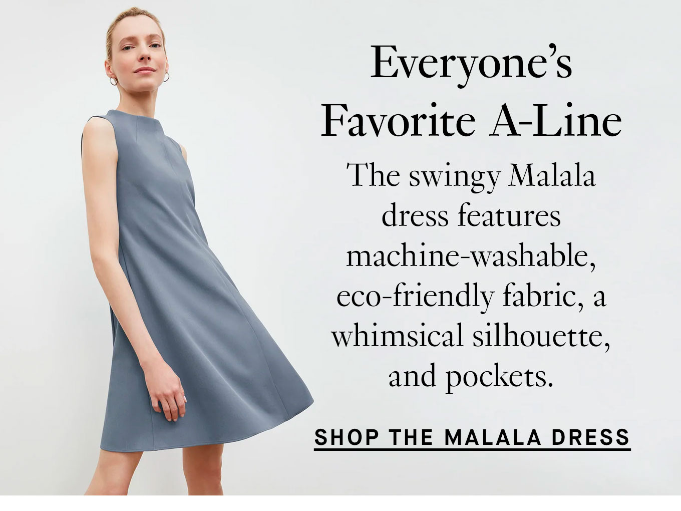 Everyone’s Favorite A-Line. The swingy Malala dress features machine-washable, eco-friendly fabric, a whimsical silhouette, and pockets. Shop the Malala Dress.