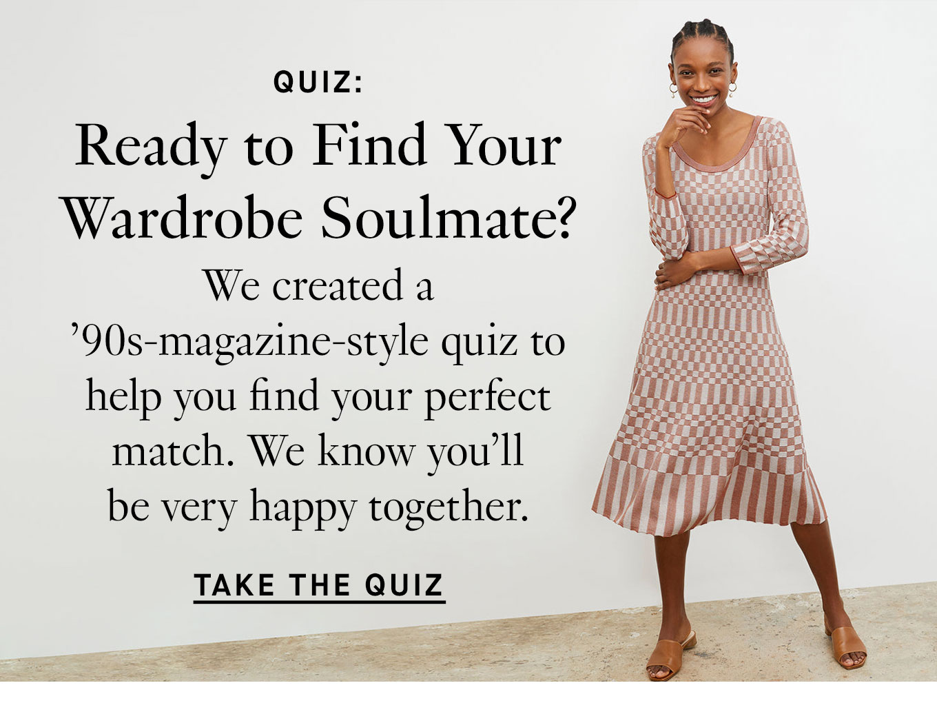 Quiz: Ready to Find Your Wardrobe Soulmate? We created a ’90s-magazine-style quiz to help you find your perfect match. We know you’ll be very happy together. Take the Quiz.