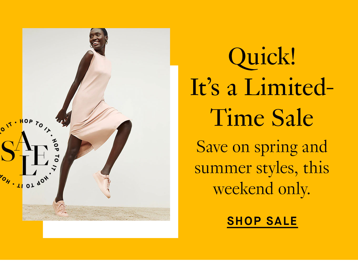  Quick! It’s a Limited-Time Sale. Save on spring and summer styles, this weekend only. Shop Sale.