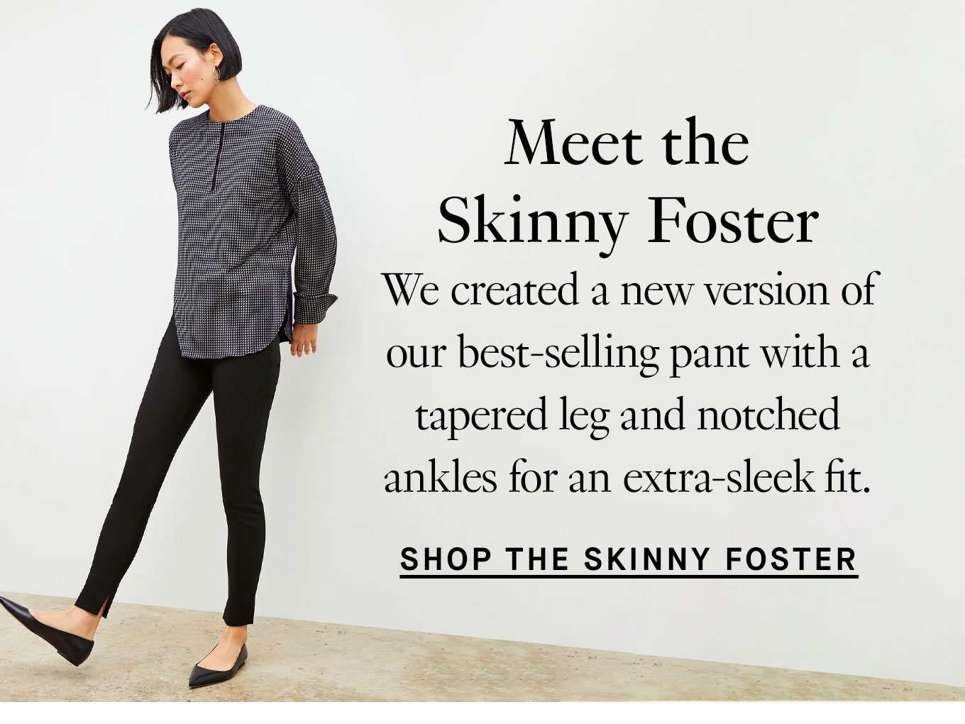 Meet the Skinny Foster. We created a new version of our best-selling pant with a tapered leg and notched ankles for an extra-sleek fit. Shop the Skinny Foster Pant.