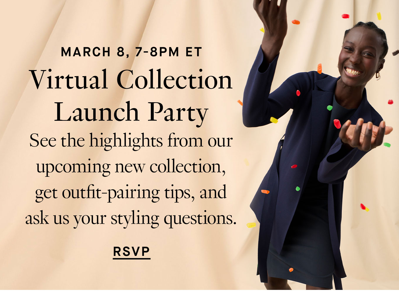 March 8, 7-8pm ET. Virtual Collection Launch Party. See the highlights from our upcoming new collection, get outfit-pairing tips, and ask us your styling questions. RSVP.