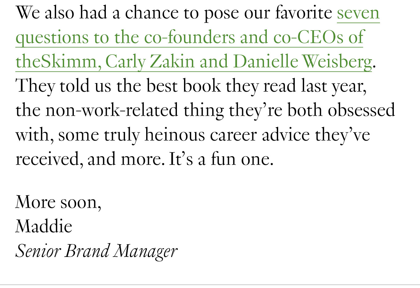 We also had a chance to pose our favorite seven questions to the co-founders and co-CEOs of theSkimm, Carly Zakin and Danielle Weisberg. They told us the best book they read last year, the non-work-related thing they’re both obsessed with, some truly heinous career advice they’ve received, and more. It’s a fun one. More soon, Maddie Senior Brand Manager