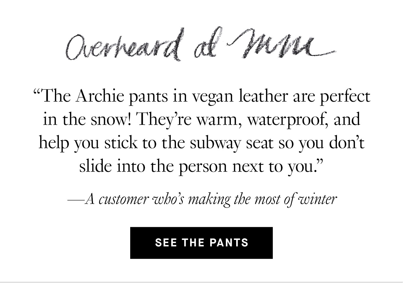 Overheard at M.M. “The Archie pants in vegan leather are perfect in the snow! They’re warm, waterproof, and help you stick to the subway seat so you don’t slide into the person next to you.” —A customer who’s making the most of winter See the Pants