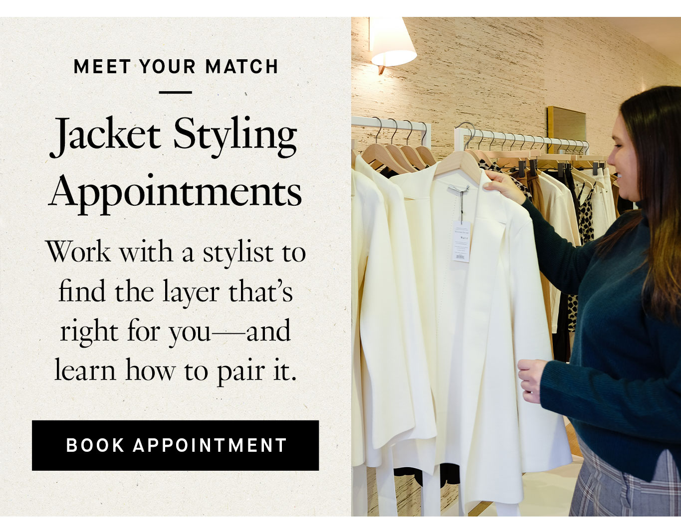 Meet Your Match: Jacket Styling Appointments. Work with a stylist to find the layer that’s right for you—and learn how to pair it. Book Appointment.