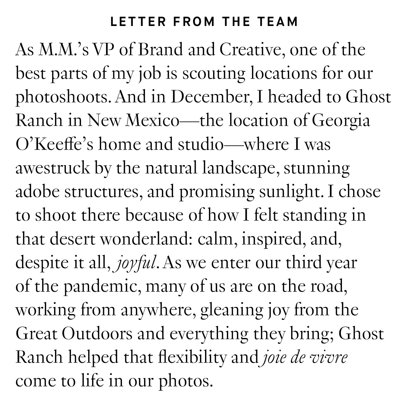 Letter from the Team: As M.M.’s VP of Brand and Creative, one of the best parts of my job is scouting locations for our photoshoots. And in December, I headed to Ghost Ranch in New Mexico—the location of Georgia O’Keeffe’s home and studio—where I was awestruck by the natural landscape, stunning adobe structures, and promising sunlight. I chose to shoot there because of how I felt standing in that desert wonderland: calm, inspired, and, despite it all, joyful.