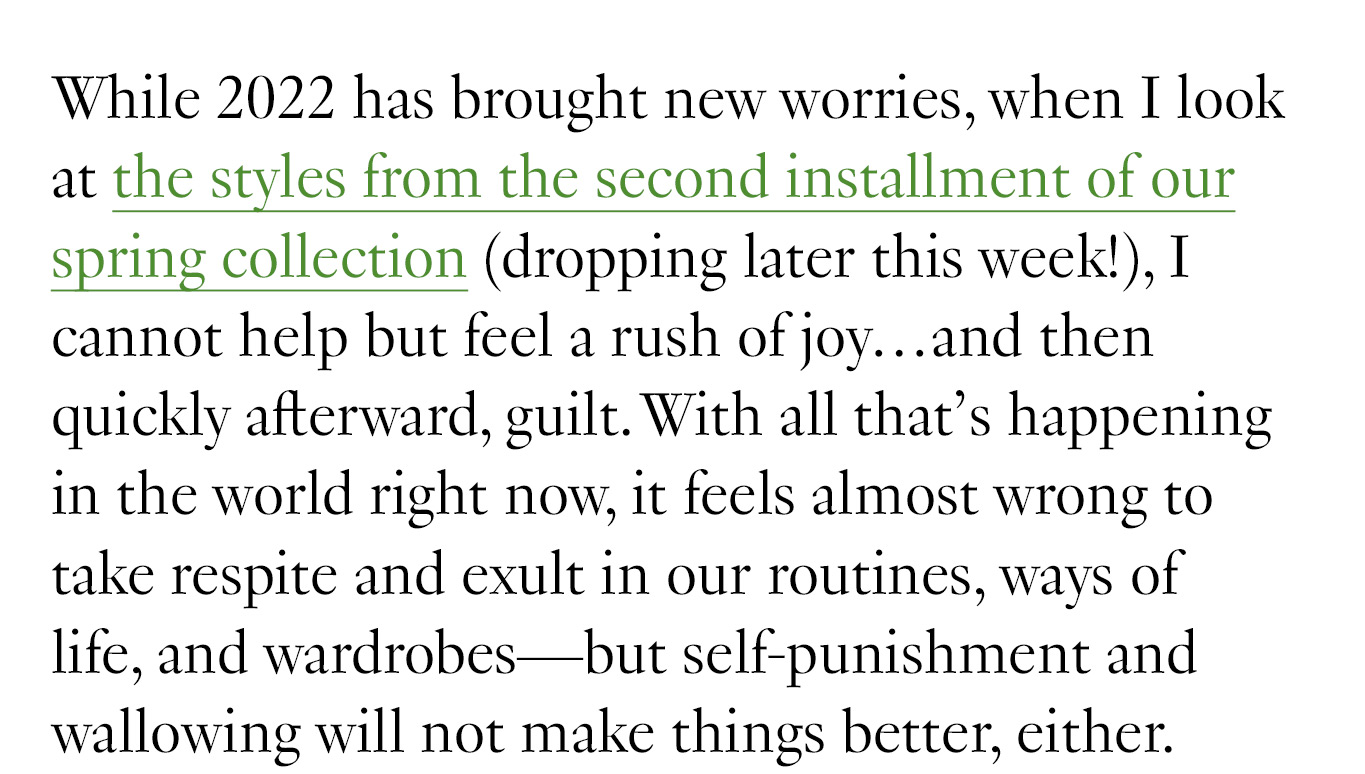 While 2022 has brought new worries, when I look at the styles from the second installment of our spring collection (dropping later this week!), I cannot help but feel a rush of joy…and then quickly afterward, guilt. With all that’s happening in the world right now, it feels almost wrong to take respite and exult in our routines, ways of life, and wardrobes—but self-punishment and wallowing will not make things better, either.