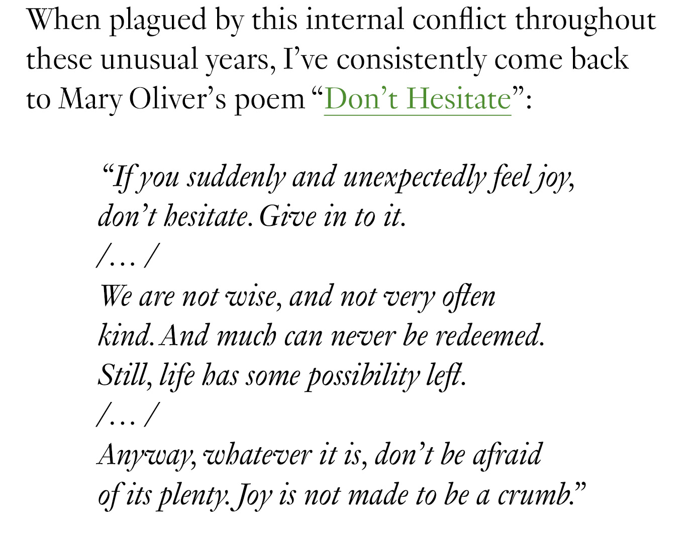  When plagued by this internal conflict throughout these unusual years, I’ve consistently come back to Mary Oliver’s poem “Don’t Hesitate”: “If you suddenly and unexpectedly feel joy, / don’t hesitate. Give in to it. /… / We are not wise, and not very often / kind. And much can never be redeemed. / Still, life has some possibility left. / … / Anyway, whatever it is, don’t be afraid / of its plenty. Joy is not made to be a crumb.”