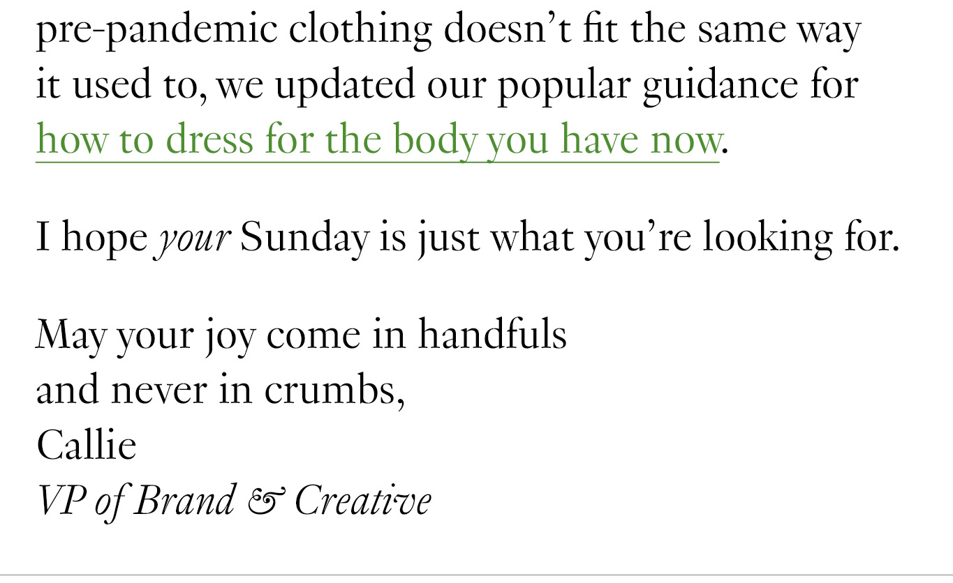 And if you’re upping your wardrobe game to return to the office and finding your pre-pandemic clothing doesn’t fit the same way it used to, we updated our popular guidance for how to dress for the body you have now. I hope your Sunday is just what you’re looking for. May your joy come in handfuls and never in crumbs, Callie VP of Brand & Creative 