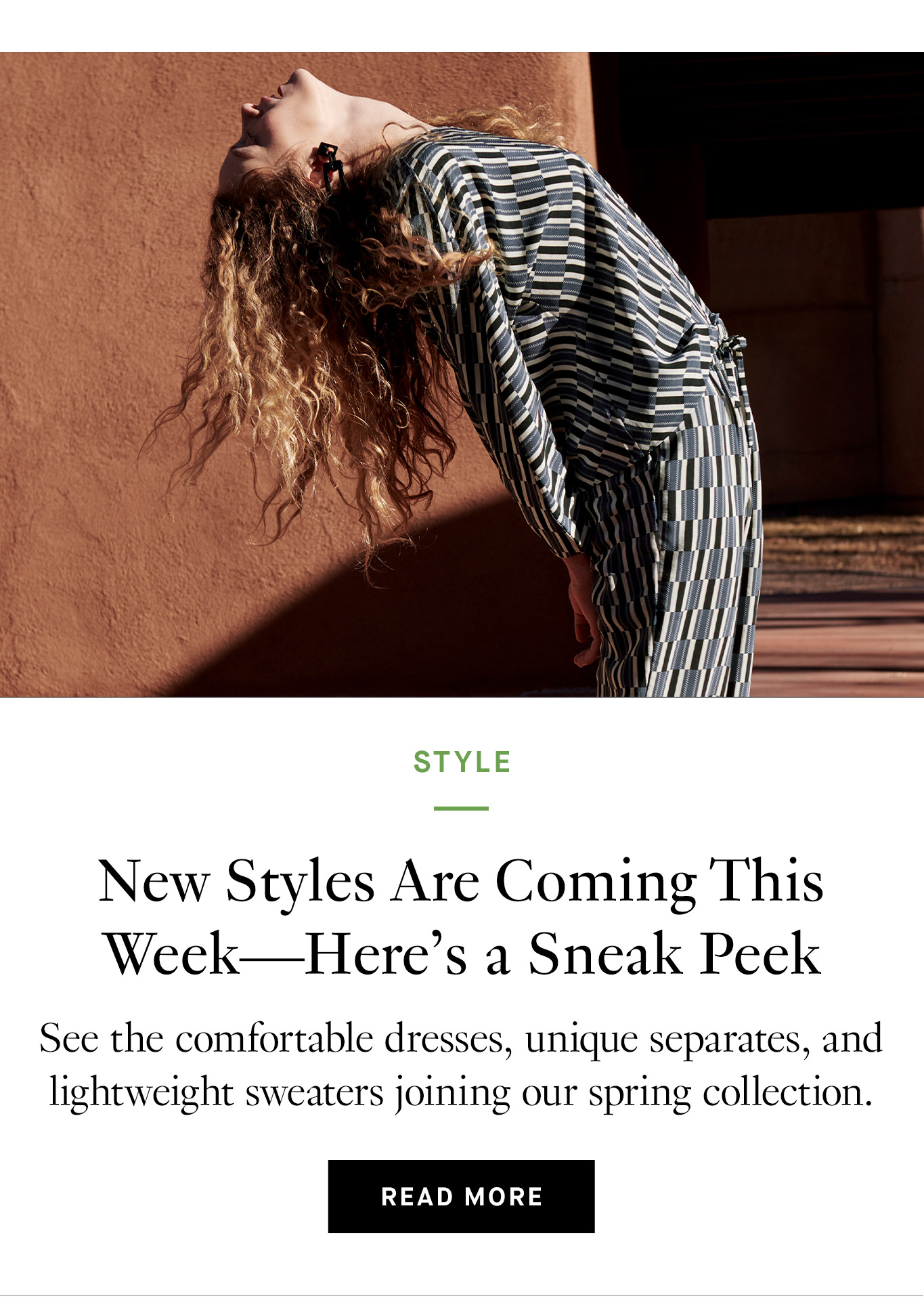 New Styles Are Coming This Week—Here’s a Sneak Peek See the comfortable dresses, unique separates, and lightweight sweaters joining our spring collection. Read More.