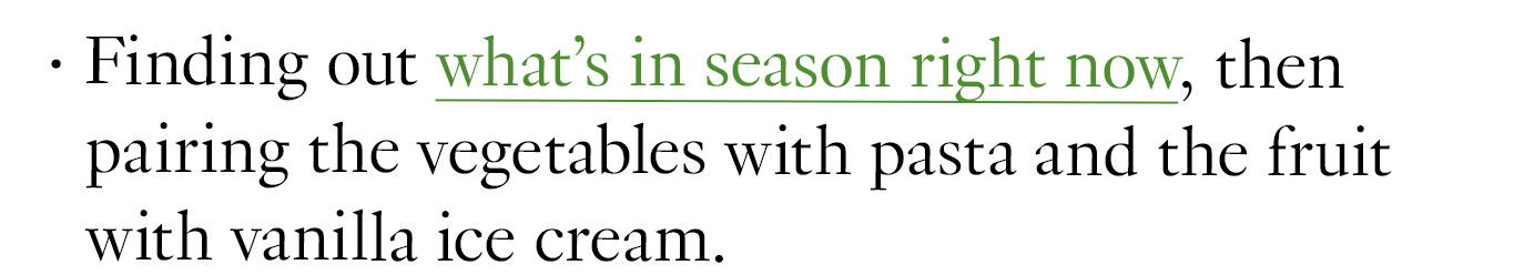 Finding out what's in season right now, then pairing the vegetables with pasta and the fruit with vanilla ice cream.