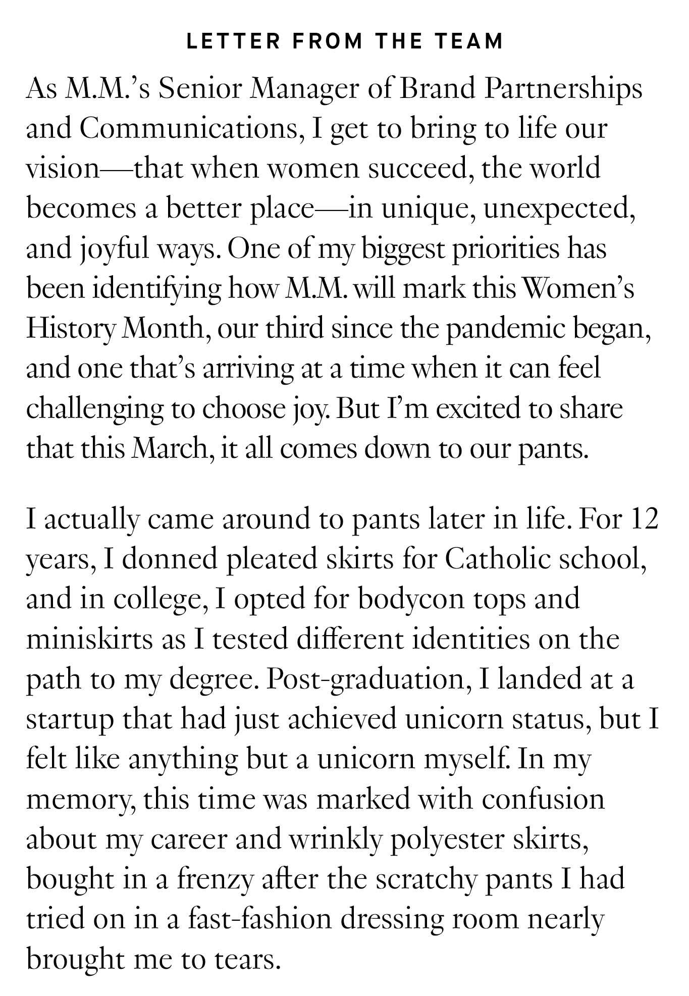 Letter from Team: As M.M.’s Senior Manager of Brand Partnerships and Communications, I get to bring to life our vision—that when women succeed, the world becomes a better place—in unique, unexpected, and joyful ways. One of my biggest priorities has been identifying how M.M. will mark this Women’s History Month, our third since the pandemic began, and one that’s arriving at a time when it can feel challenging to choose joy. But I’m excited to share that this March, it all comes down to our pants. I actually came around to pants later in life. For 12 years, I donned pleated skirts for Catholic school, and in college, I opted for bodycon tops and miniskirts as I tested different identities on the path to my degree. 