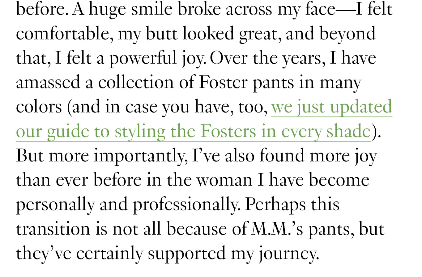 Over the years, I have amassed a collection of Foster pants in many colors (and in case you have, too, we just updated our guide to styling the Fosters in every shade). But more importantly, I’ve also found more joy than ever before in the woman I have become personally and professionally. Perhaps this transition is not all because of M.M.’s pants, but they’ve certainly supported my journey.