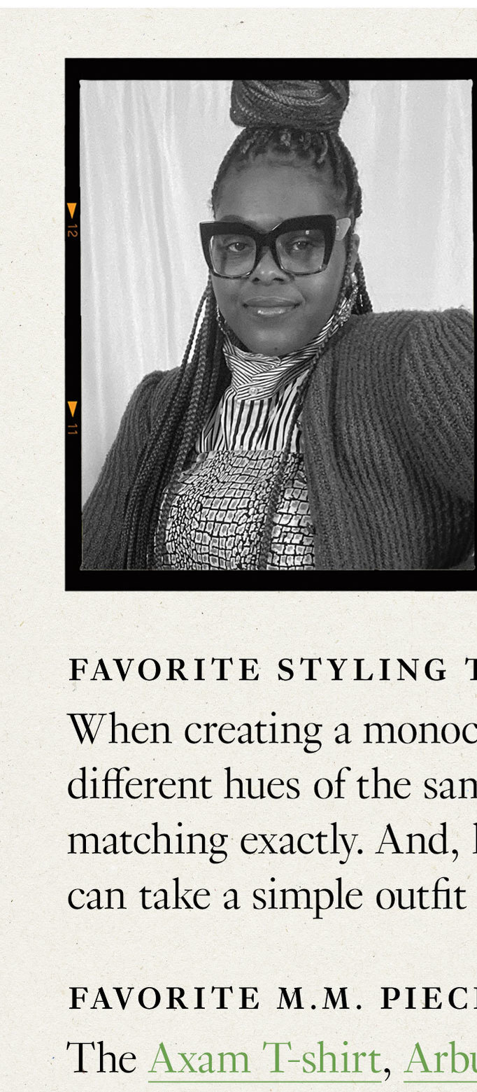 Meet the Stylist Meghan D.C. Stylist. Favorite styling tip: When creating a monochrome look, use different hues of the same color instead of matching exactly. And, layer, layer, layer! This can take a simple outfit from 0 straight to 100. Favorite M.M. pieces: The Axam T-shirt,