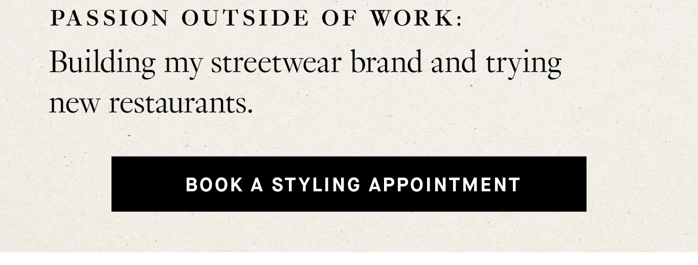 Passion outside of work: Building my streetwear brand and trying new restaurants. Book a Styling Appointment.
