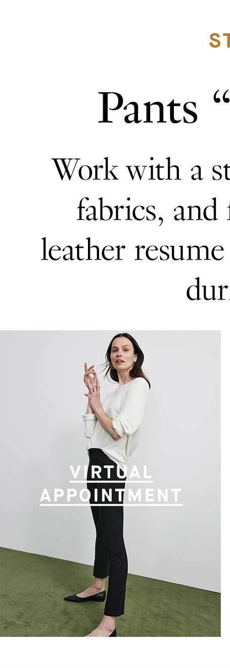 Styling Appointments: Pants “Speed Networking”. Work with a stylist to find the right silhouettes, fabrics, and fits for you. Plus, get one of our leather resume envelopes when you spend $250+ during your appointment. Virtual Appointments.