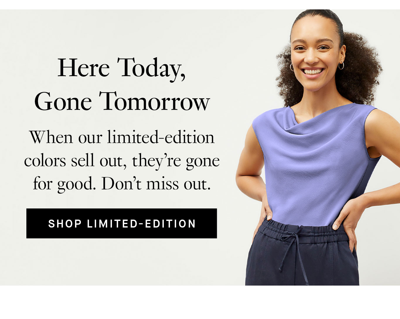 Here Today, Gone Tomorrow. When our limited-edition colors sell out, they’re gone for good. Don’t miss out. Shop Limited-Edition.